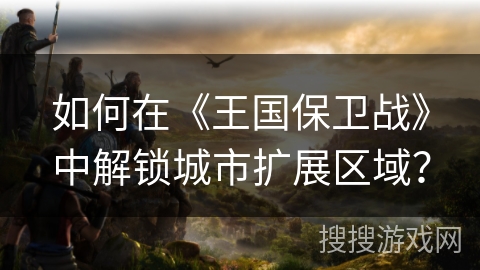如何在《王国保卫战》中解锁城市扩展区域？