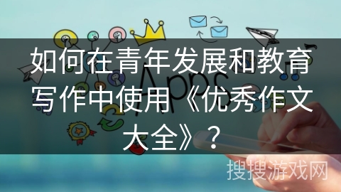 如何在青年发展和教育写作中使用《优秀作文大全》？
