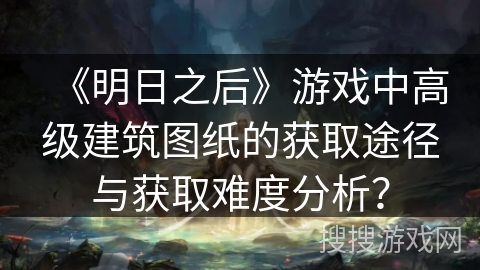 《明日之后》游戏中高级建筑图纸的获取途径与获取难度分析？