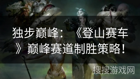 独步巅峰:《登山赛车》巅峰赛道制胜策略! 独步巅峰:《登山赛车》巅峰赛道制胜策略!
