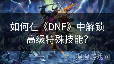 如何在《DNF》中解锁高级特殊技能？