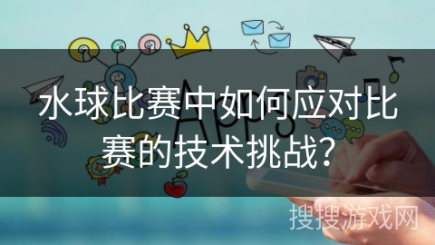 水球比赛中如何应对比赛的技术挑战？
