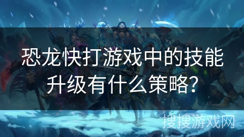 恐龙快打游戏中的技能升级有什么策略？
