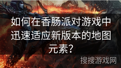 如何在香肠派对游戏中迅速适应新版本的地图元素?
