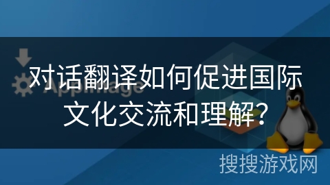 对话翻译如何促进国际文化交流和理解？