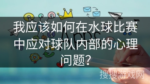我应该如何在水球比赛中应对球队内部的心理问题？