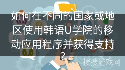 如何在不同的国家或地区使用韩语U学院的移动应用程序并获得支持？