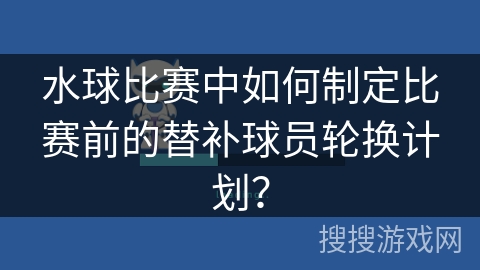 水球比赛中如何制定比赛前的替补球员轮换计划？