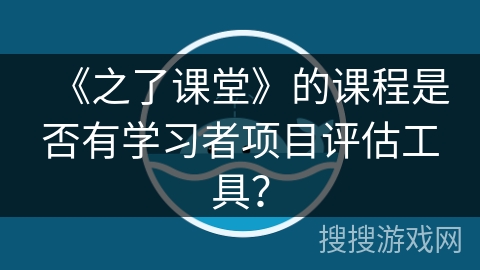 《之了课堂》的课程是否有学习者项目评估工具? 《之了课堂》的课程是否有学习者项目评估工具?