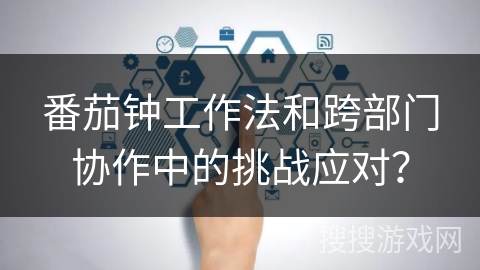 番茄钟工作法和跨部门协作中的挑战应对？