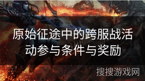 原始征途中的跨服战活动参与条件与奖励 原始征途中的跨服战活动参与条件与奖励