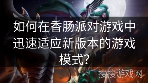 如何在香肠派对游戏中迅速适应新版本的游戏模式？