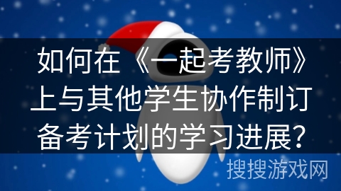 如何在《一起考教师》上与其他学生协作制订备考计划的学习进展？