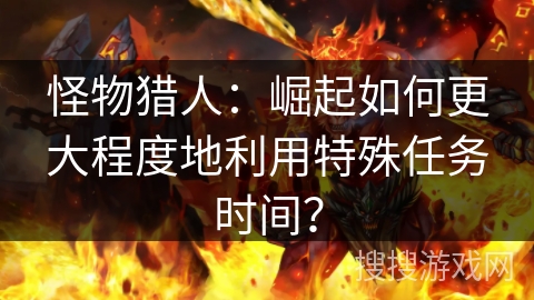 怪物猎人：崛起如何更大程度地利用特殊任务时间？