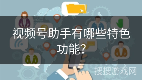 视频号助手有哪些特色功能? 视频号助手有哪些特色功能?