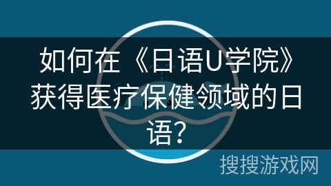 如何在《日语U学院》获得医疗保健领域的日语? 如何在《日语U学院》获得医疗保健领域的日语?