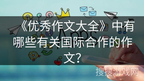《优秀作文大全》中有哪些有关国际合作的作文? 《优秀作文大全》中有哪些有关国际合作的作文?