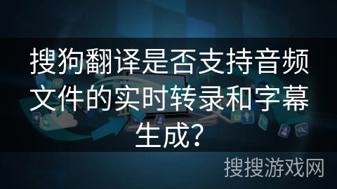 搜狗翻译是否支持音频文件的实时转录和字幕生成？