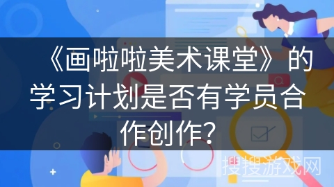 《画啦啦美术课堂》的学习计划是否有学员合作创作？