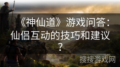 《神仙道》游戏问答：仙侣互动的技巧和建议？