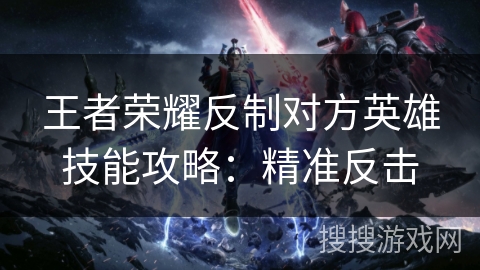 王者荣耀反制对方英雄技能攻略:精准反击 王者荣耀反制对方英雄技能攻略:精准反击