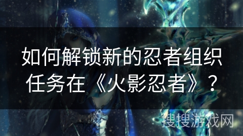 如何解锁新的忍者组织任务在《火影忍者》？