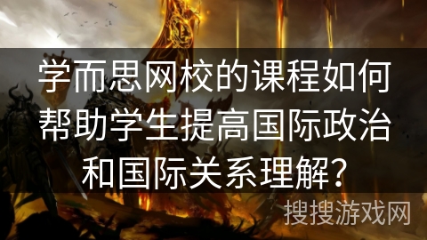 学而思网校的课程如何帮助学生提高国际政治和国际关系理解？