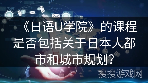 《日语U学院》的课程是否包括关于日本大都市和城市规划? 《日语U学院》的课程是否包括关于日本大都市和城市规划?