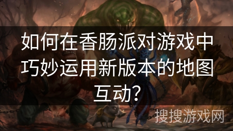 如何在香肠派对游戏中巧妙运用新版本的地图互动？