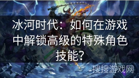 冰河时代：如何在游戏中解锁高级的特殊角色技能？