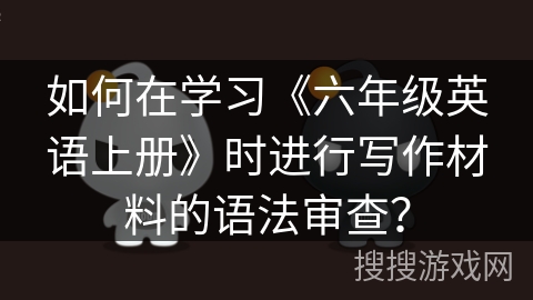 如何在学习《六年级英语上册》时进行写作材料的语法审查? 如何在学习《六年级英语上册》时进行写作材料的语法审查?