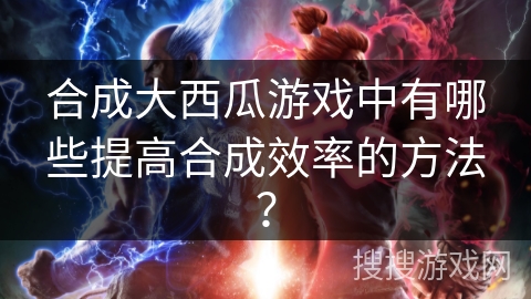 合成大西瓜游戏中有哪些提高合成效率的方法？