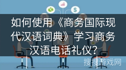 如何使用《商务国际现代汉语词典》学习商务汉语电话礼仪？
