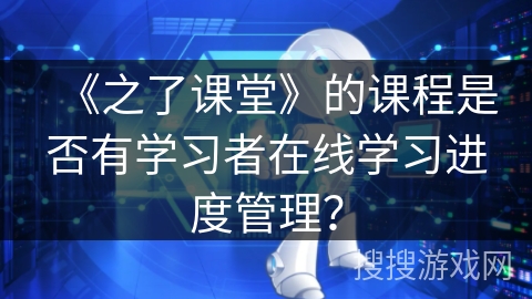 《之了课堂》的课程是否有学习者在线学习进度管理? 《之了课堂》的课程是否有学习者在线学习进度管理?