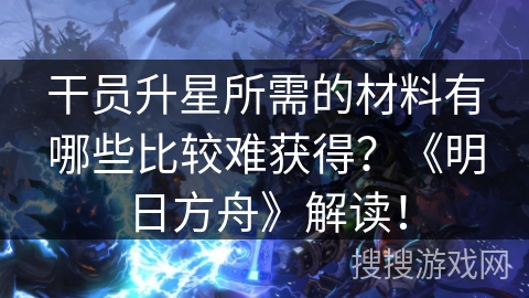 干员升星所需的材料有哪些比较难获得？《明日方舟》解读！