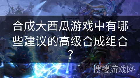 合成大西瓜游戏中有哪些建议的高级合成组合？