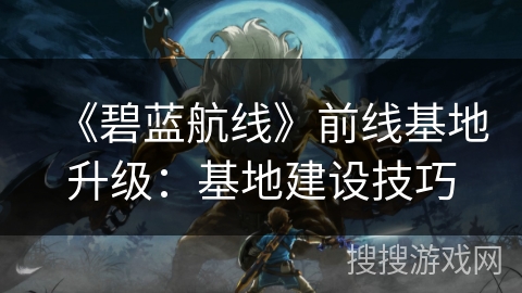 《碧蓝航线》前线基地升级:基地建设技巧 《碧蓝航线》前线基地升级:基地建设技巧