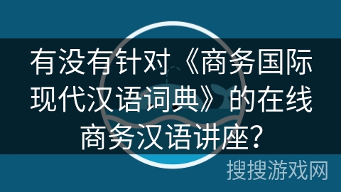 有没有针对《商务国际现代汉语词典》的在线商务汉语讲座？