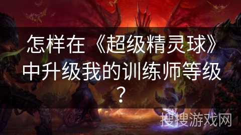 怎样在《超级精灵球》中升级我的训练师等级？