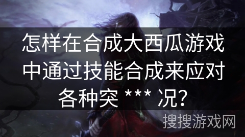 怎样在合成大西瓜游戏中通过技能合成来应对各种突 *** 况？