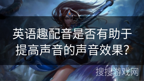 英语趣配音是否有助于提高声音的声音效果？