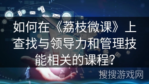 如何在《荔枝微课》上查找与领导力和管理技能相关的课程? 如何在《荔枝微课》上查找与领导力和管理技能相关的课程?