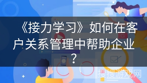 《接力学习》如何在客户关系管理中帮助企业？