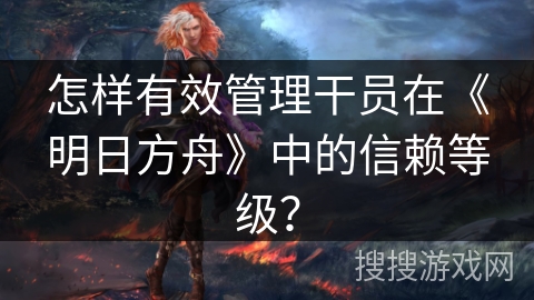 怎样有效管理干员在《明日方舟》中的信赖等级？