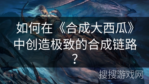 如何在《合成大西瓜》中创造极致的合成链路？