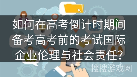 如何在高考倒计时期间备考高考前的考试国际企业伦理与社会责任? 如何在高考倒计时期间备考高考前的考试国际企业伦理与社会责任?