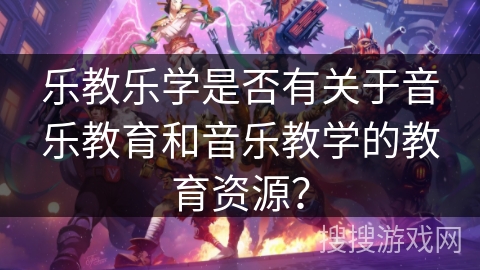 乐教乐学是否有关于音乐教育和音乐教学的教育资源？