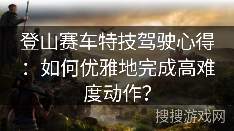 登山赛车特技驾驶心得：如何优雅地完成高难度动作？