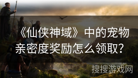 《仙侠神域》中的宠物亲密度奖励怎么领取？