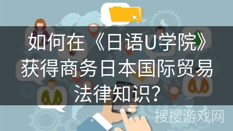 如何在《日语U学院》获得商务日本国际贸易法律知识？